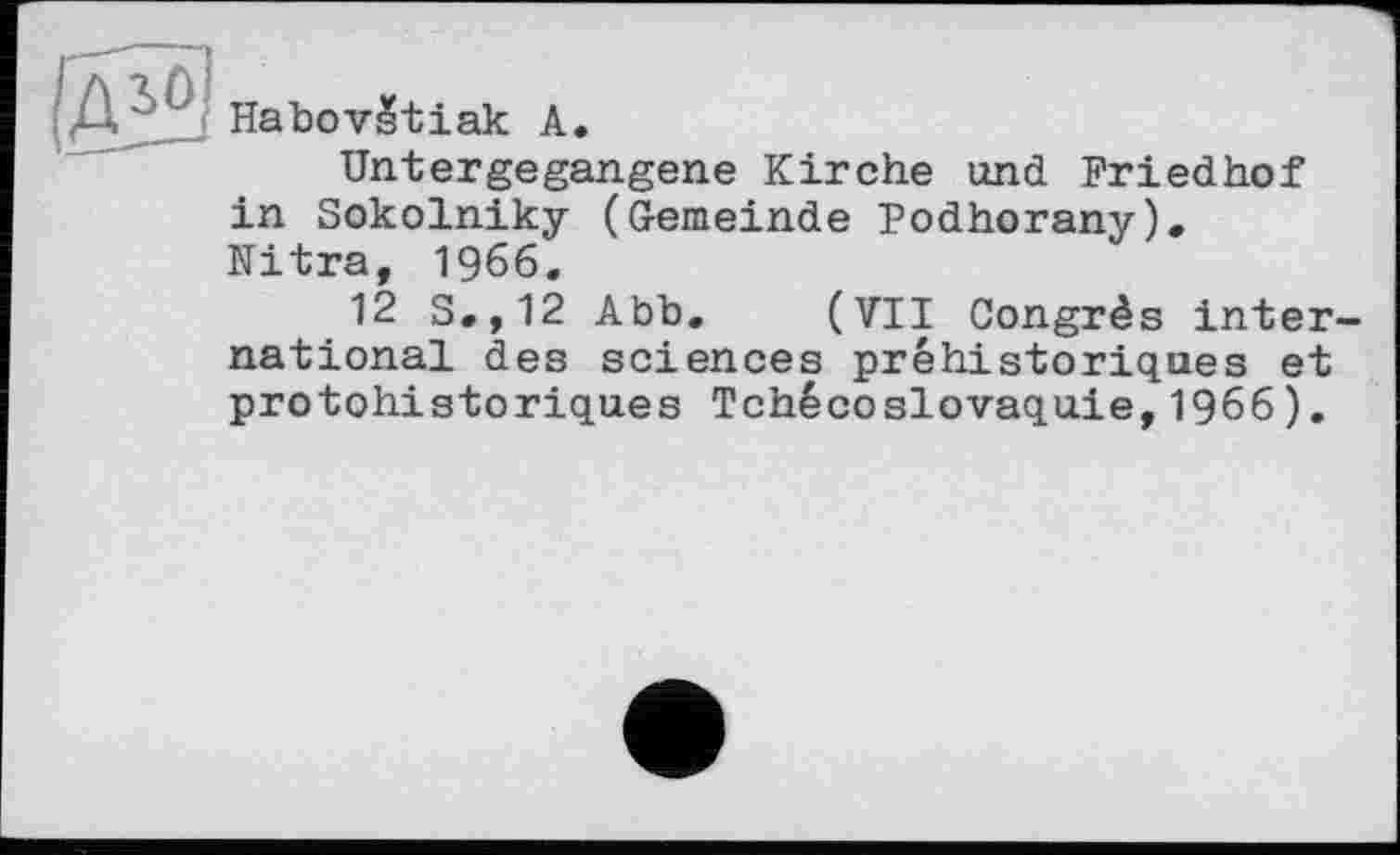 ﻿HabovStiak А.
Untergegangene Kirche und Friedhof in Sokolniky (Gemeinde Podhorany). Nitra, 1966.
12 S.,12 Abb. (VII Congrès inter national des sciences préhistoriques et protohistoriques Tchécoslovaquie,1966).